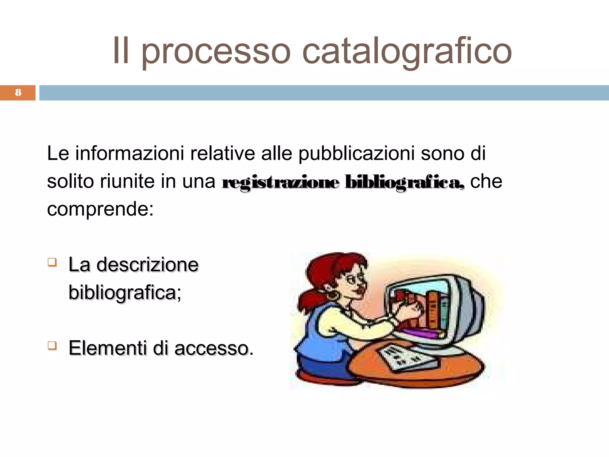 Il processo catalografico
8




    Le informazioni relative alle pubblicazioni sono di
    solito riunite in una registrazione bibliografica, che
    comprende:

       La descrizione
        bibliografica;
        bibliografica

       Elementi di accesso.
                    accesso
 