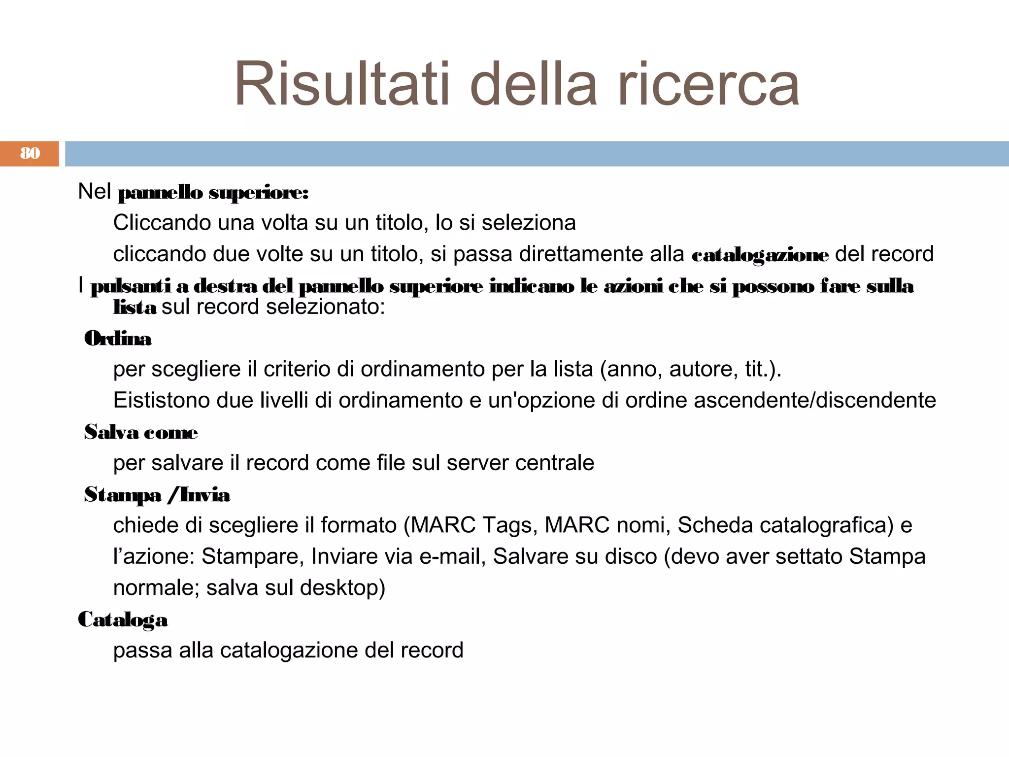 Risultati della ricerca
80

     Nel pannello superiore:
         Cliccando una volta su un titolo, lo si seleziona
         cliccando due volte su un titolo, si passa direttamente alla catalogazione del record
     I pulsanti a destra del pannello superiore indicano le azioni che si possono fare sulla
         lista sul record selezionato:
      Ordina
         per scegliere il criterio di ordinamento per la lista (anno, autore, tit.).
         Eististono due livelli di ordinamento e un'opzione di ordine ascendente/discendente
      Salva come
         per salvare il record come file sul server centrale
      Stampa /Invia
         chiede di scegliere il formato (MARC Tags, MARC nomi, Scheda catalografica) e
         l’azione: Stampare, Inviare via e-mail, Salvare su disco (devo aver settato Stampa
         normale; salva sul desktop)
     Cataloga
         passa alla catalogazione del record
 