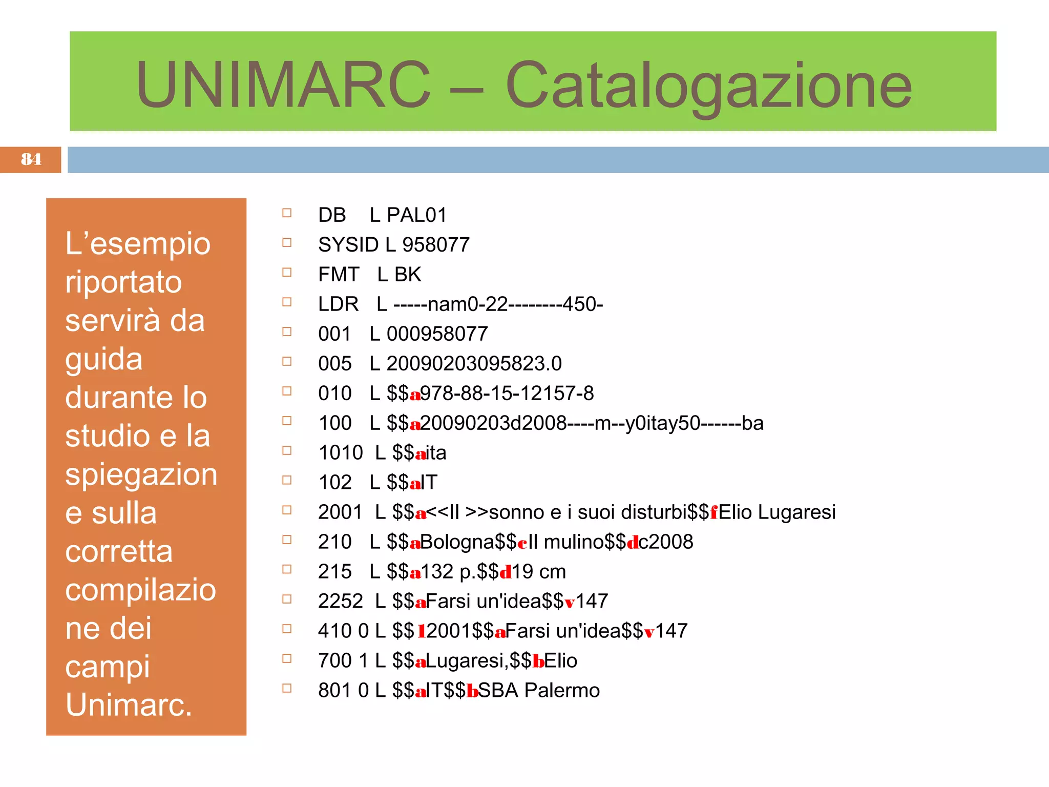 UNIMARC – Catalogazione
84


                      DB L PAL01
     L’esempio        SYSID L 958077

     riportato        FMT L BK
                      LDR L -----nam0-22--------450-
     servirà da       001 L 000958077
     guida            005 L 20090203095823.0
     durante lo       010 L $$a978-88-15-12157-8
                       100 L $$a20090203d2008----m--y0itay50------ba
     studio e la
                   

                      1010 L $$aita
     spiegazion       102 L $$aIT
     e sulla          2001 L $$a<<Il >>sonno e i suoi disturbi$$fElio Lugaresi
                       210 L $$aBologna$$cIl mulino$$dc2008
     corretta
                   

                      215 L $$a132 p.$$d19 cm
     compilazio       2252 L $$aFarsi un'idea$$v147
     ne dei           410 0 L $$12001$$aFarsi un'idea$$v147
     campi            700 1 L $$aLugaresi,$$bElio
                       801 0 L $$aIT$$bSBA Palermo
     Unimarc.
                   
 