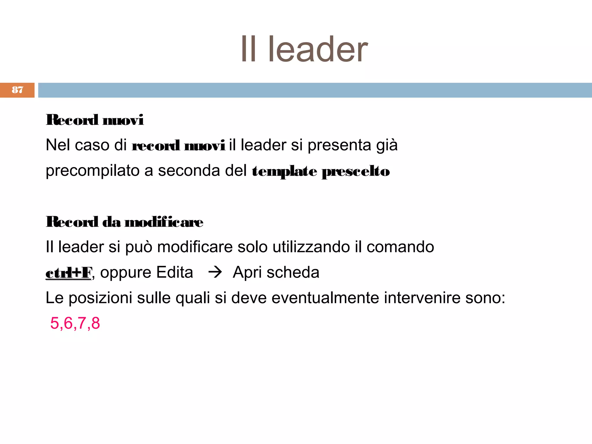 Il leader
87


     Record nuovi
     Nel caso di record nuovi il leader si presenta già
     precompilato a seconda del template prescelto


     Record da modificare
     Il leader si può modificare solo utilizzando il comando
     ctrl+F, oppure Edita  Apri scheda
     ctrl+F
     Le posizioni sulle quali si deve eventualmente intervenire sono:
     5,6,7,8
 