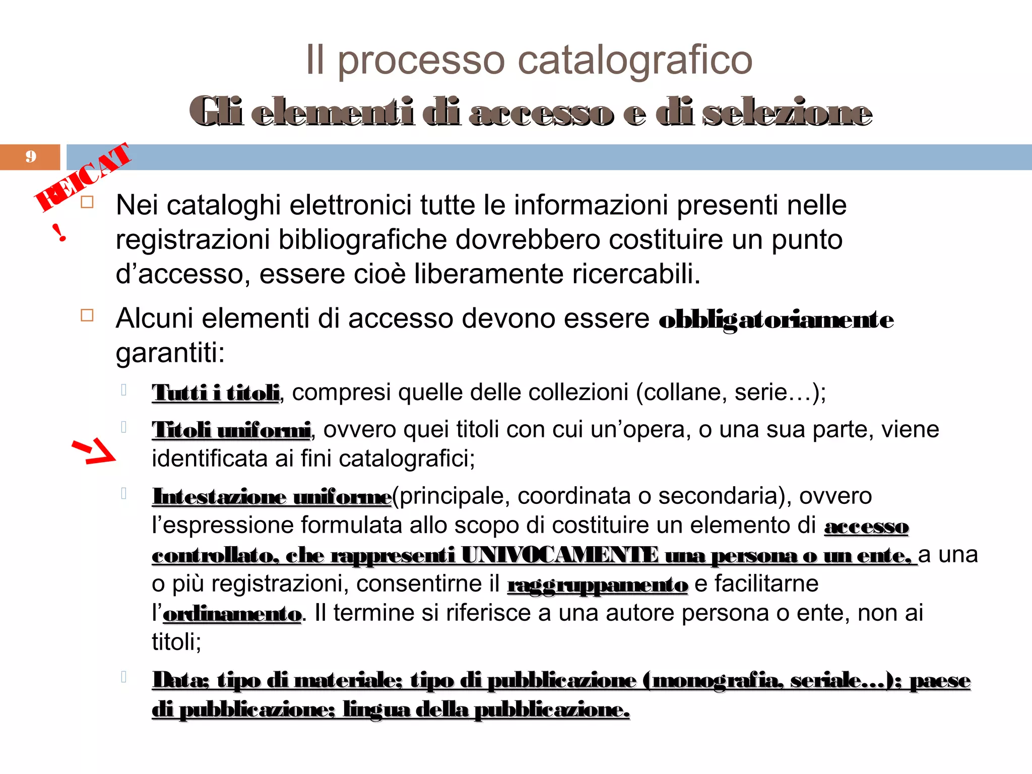 Il processo catalografico
                  Gli elementi di accesso e di selezione
9        T
       CA
     EI Nei cataloghi elettronici tutte le informazioni presenti nelle
    R 
     !   registrazioni bibliografiche dovrebbero costituire un punto
         d’accesso, essere cioè liberamente ricercabili.
          Alcuni elementi di accesso devono essere obbligatoriamente
           garantiti:
              Tutti i titoli, compresi quelle delle collezioni (collane, serie…);
                       titoli
              Titoli uniformi, ovvero quei titoli con cui un’opera, o una sua parte, viene
                      uniformi
               identificata ai fini catalografici;
              Intestazione uniforme(principale, coordinata o secondaria), ovvero
                             uniforme
               l’espressione formulata allo scopo di costituire un elemento di accesso
               controllato, che rappresenti UNIVOCAMENTE una persona o un ente, a una
               o più registrazioni, consentirne il raggruppamento e facilitarne
               l’ordinamento. Il termine si riferisce a una autore persona o ente, non ai
                 ordinamento
               titoli;
              Data; tipo di materiale; tipo di pubblicazione (monografia, seriale…); paese
               di pubblicazione; lingua della pubblicazione.
 