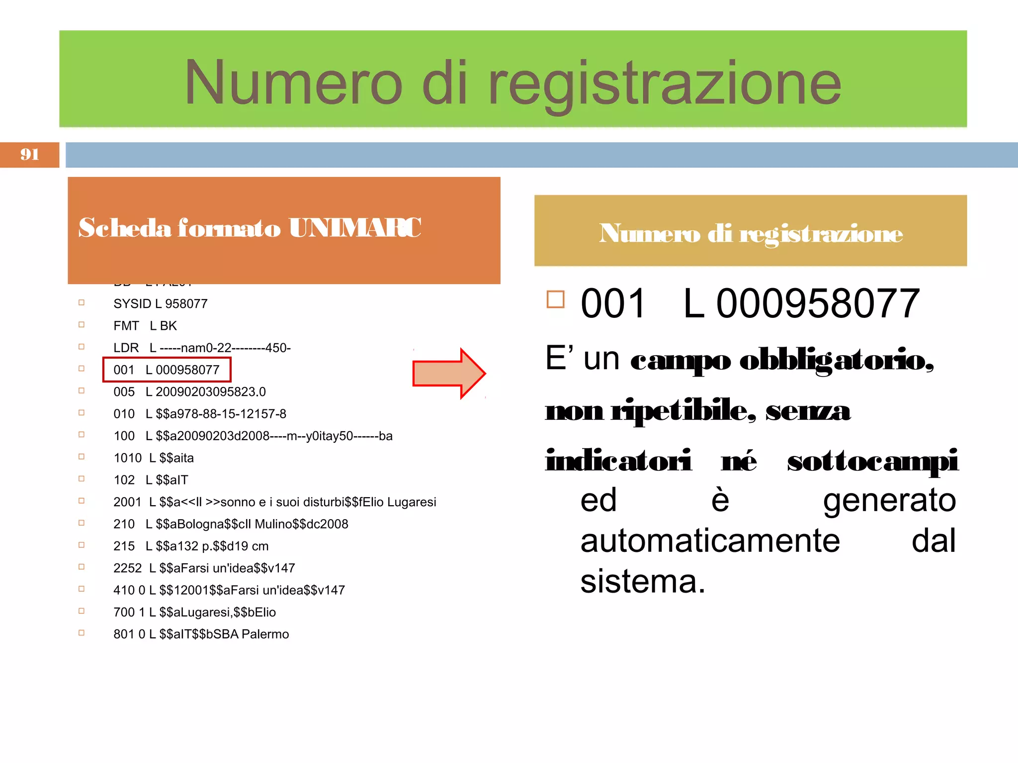 Numero di registrazione
91



     Scheda formato UNIMARC                                             Numero di registrazione
         DB   L PAL01

                                                                        001 L 000958077
     

        SYSID L 958077                                             
        FMT L BK


                                                                    E’ un campo obbligatorio,
        LDR L -----nam0-22--------450-
        001 L 000958077
        005 L 20090203095823.0
        010 L $$a978-88-15-12157-8                                 non ripetibile, senza
        100 L $$a20090203d2008----m--y0itay50------ba
        1010 L $$aita
         102 L $$aIT
                                                                    indicatori né sottocampi
                                                                       ed       è      generato
     

        2001 L $$a<<Il >>sonno e i suoi disturbi$$fElio Lugaresi
         210 L $$aBologna$$cIl Mulino$$dc2008
                                                                       automaticamente      dal
     

        215 L $$a132 p.$$d19 cm


                                                                       sistema.
        2252 L $$aFarsi un'idea$$v147
        410 0 L $$12001$$aFarsi un'idea$$v147
        700 1 L $$aLugaresi,$$bElio
        801 0 L $$aIT$$bSBA Palermo
 