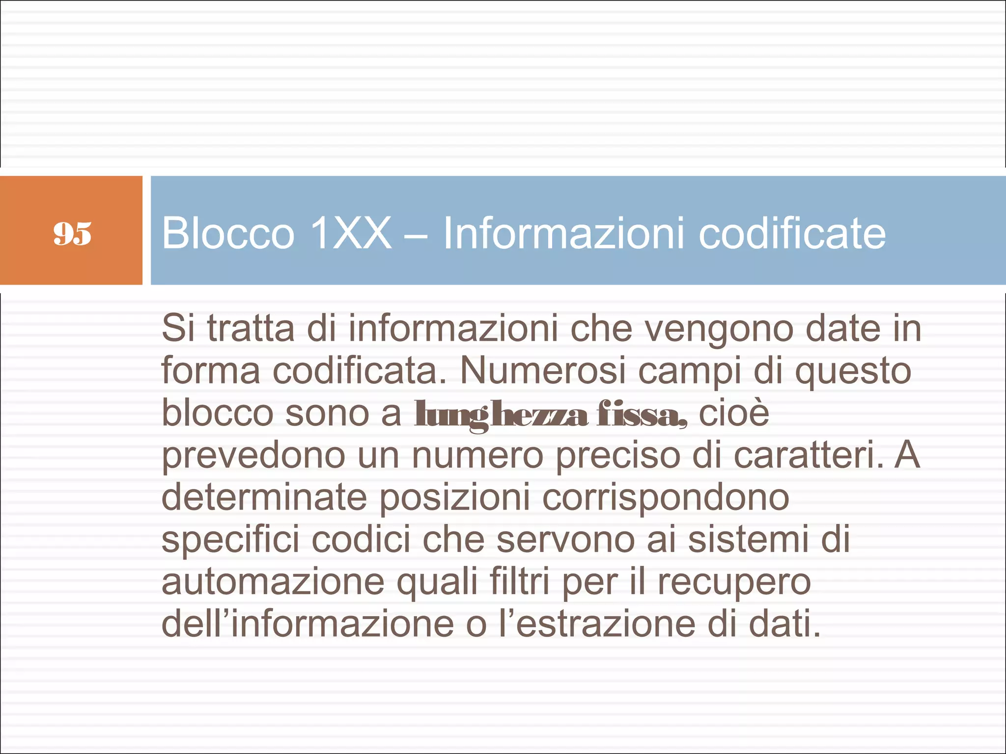 95   Blocco 1XX – Informazioni codificate

     Si tratta di informazioni che vengono date in
     forma codificata. Numerosi campi di questo
     blocco sono a lunghezza fissa, cioè
     prevedono un numero preciso di caratteri. A
     determinate posizioni corrispondono
     specifici codici che servono ai sistemi di
     automazione quali filtri per il recupero
     dell’informazione o l’estrazione di dati.
 