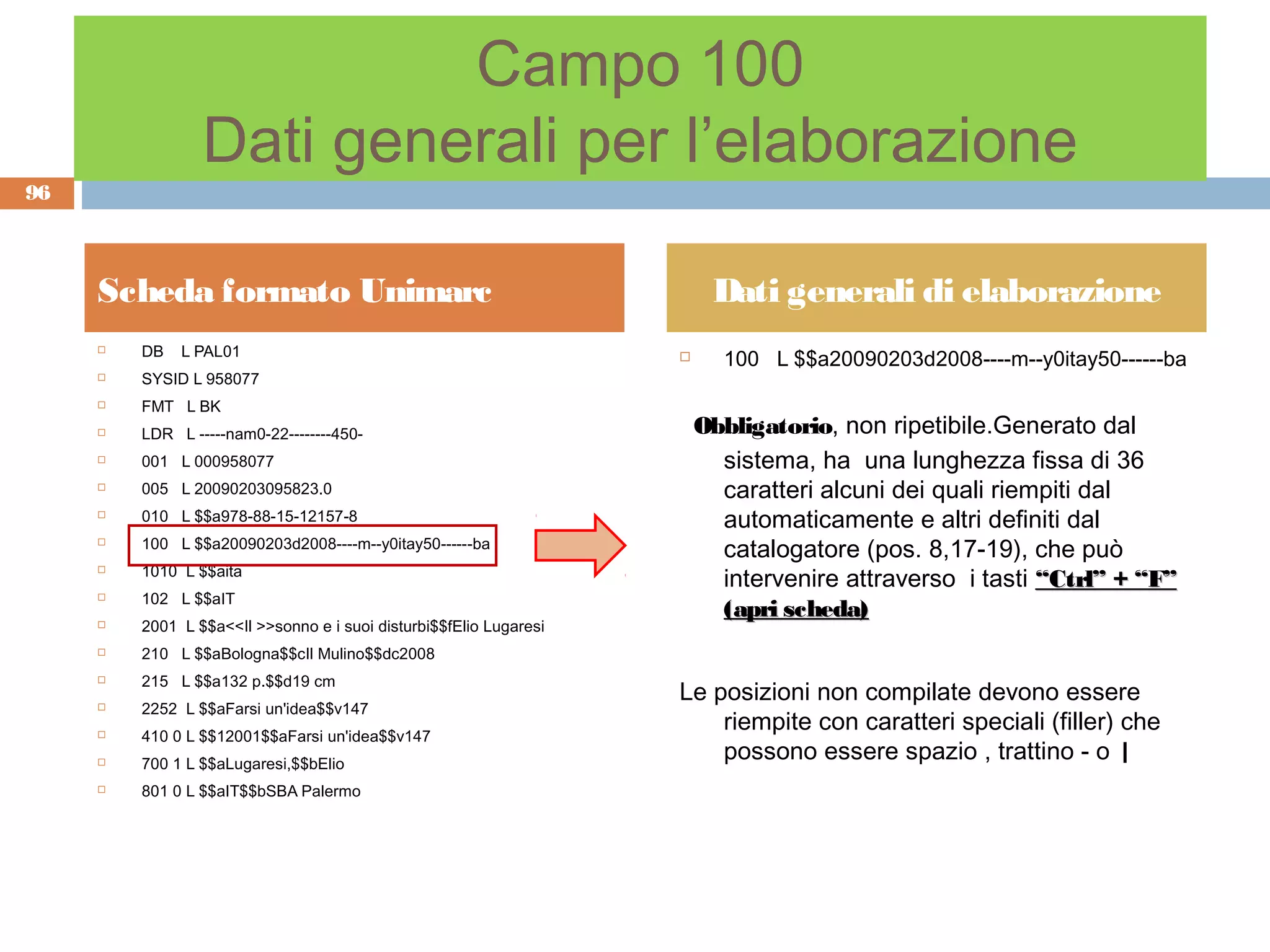 Campo 100
                 Dati generali per l’elaborazione
96



     Scheda formato Unimarc                                              Dati generali di elaborazione
         DB   L PAL01
                                                                          100 L $$a20090203d2008----m--y0itay50------ba
     
                                                                    
        SYSID L 958077
        FMT L BK
        LDR L -----nam0-22--------450-                                 Obbligatorio, non ripetibile.Generato dal
        001 L 000958077                                                  sistema, ha una lunghezza fissa di 36
        005 L 20090203095823.0                                           caratteri alcuni dei quali riempiti dal
        010 L $$a978-88-15-12157-8                                       automaticamente e altri definiti dal
        100 L $$a20090203d2008----m--y0itay50------ba
                                                                          catalogatore (pos. 8,17-19), che può
         1010 L $$aita
                                                                          intervenire attraverso i tasti “Ctrl” + “F”
     

        102 L $$aIT
                                                                          (apri scheda)
        2001 L $$a<<Il >>sonno e i suoi disturbi$$fElio Lugaresi
        210 L $$aBologna$$cIl Mulino$$dc2008
         215 L $$a132 p.$$d19 cm
                                                                    Le posizioni non compilate devono essere
     

        2252 L $$aFarsi un'idea$$v147
        410 0 L $$12001$$aFarsi un'idea$$v147
                                                                        riempite con caratteri speciali (filler) che
        700 1 L $$aLugaresi,$$bElio
                                                                        possono essere spazio , trattino - o |
        801 0 L $$aIT$$bSBA Palermo
 