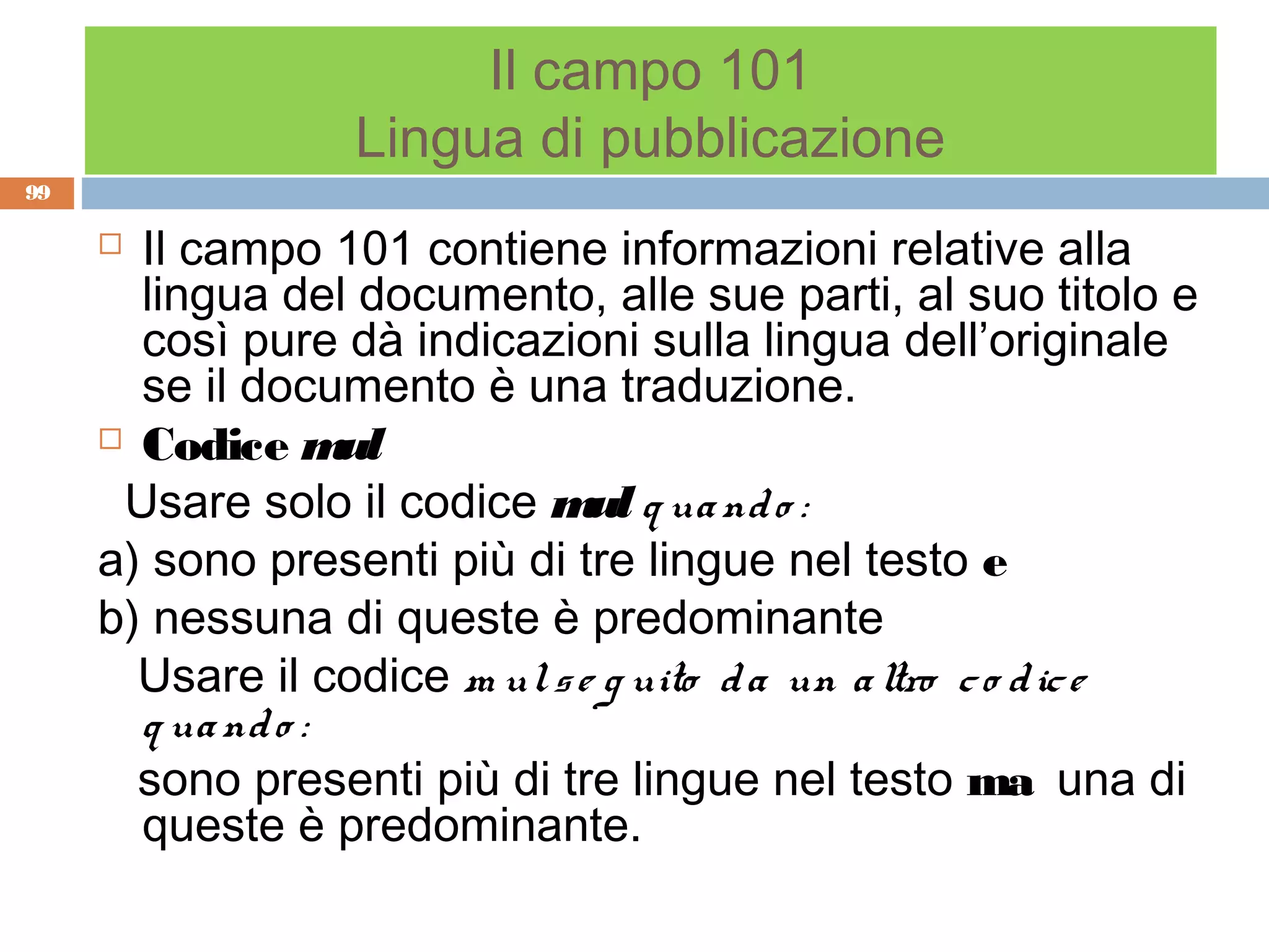 Il campo 101
                  Lingua di pubblicazione
99

      Il campo 101 contiene informazioni relative alla
       lingua del documento, alle sue parti, al suo titolo e
       così pure dà indicazioni sulla lingua dell’originale
       se il documento è una traduzione.
      Codice m    ul
      Usare solo il codice m q ua nd o :
                               ul
     a) sono presenti più di tre lingue nel testo e
     b) nessuna di queste è predominante
       Usare il codice m ul s e g uito d a un a ltro c o d ic e
       q ua nd o :
       sono presenti più di tre lingue nel testo ma una di
       queste è predominante.
 