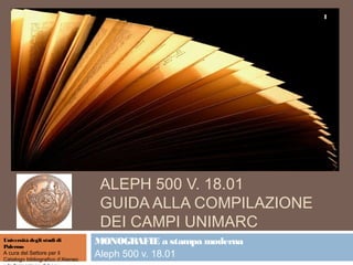 1




                                   ALEPH 500 V. 18.01
                                   GUIDA ALLA COMPILAZIONE
                                   DEI CAMPI UNIMARC
Università degli studi di
Palermo
                                  MONOGRAFIE a stampa moderna
A cura del Settore per il
Catalogo bibliografico d’Ateneo
                                  Aleph 500 v. 18.01
 