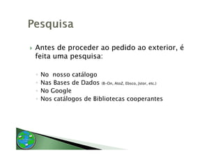 Antes de proceder ao pedido ao exterior, é
feita uma pesquisa:

◦   No nosso catálogo
◦   Nas Bases de Dados (B-On, AtoZ, Ebsco, Jstor, etc.)
◦   No Google
◦   Nos catálogos d Bibliotecas cooperantes
           ál     de bl
 