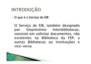 O que é o Serviço de EIB

O S i
   Serviço d EIB t bé d i
           de EIB, também designado   d
por    Empréstimo      Interbibliotecas,
consiste em solicitar documentos, não
existentes na Biblioteca da FEP, a  ,
outras Bibliotecas ou Instituições e
vice versa
vice-versa
 