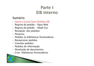 Sumário
 Quem e Como fazer Pedidos EIB
 Registo do pedido - Opac Web
   g         p         p
 Registo do pedido - Aleph Gui
 Recepção dos pedidos
 Pesquisa
 Pedidos às bibliotecas fornecedoras
 Recepcionar pedidos
 Cancelar pedidos
 Pedidos de informação
 Devolução de documentos
 Criar bibliotecas fornecedoras
 