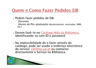 Podem fazer pedidos de EIB:
◦ Docentes
◦ Alunos de Pós-graduação (doutoramento, mestrados, MBA,
 etc.)
  t )


Devem fazê-lo no Catálogo Web da Biblioteca,
                        g                  ,
identificando-se com ID e password

Na impossibilidade d o f
           b l d d de fazer através d
                                   é do
catálogo, pode ser usado o endereço electrónico
do serviço: eib@fep up pt ou contactar
            eib@fep.up.pt
directamente o Serviço na Biblioteca.
 