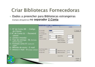 Dados a preencher para Bibliotecas estrangeiras
   (Campos obrigatórios) no separador 2.Conta




1- Nº de Conta (M) - Código
   de Cliente
2-N
2-Nº de Conta (s) - Password
   cliente
3- câmbio (moeda)
4- Tipo de entrega – BL (formato
   British Library)
5- Formato carta 01   (carta em
   inglês)
6- Método de envio – E-mail
7- Anexo e-mail – B (corpo+anexo)
 