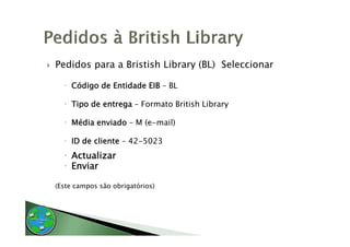 Pedidos para a Bristish Library (BL) Seleccionar

    Código de Entidade EIB – BL

    Tipo de entrega – Formato British Library

    Média enviado – M (e-mail)
                      (e mail)

    ID de cliente – 42-5023
    Actualizar
    Enviar

(Este campos são obrigatórios)
 