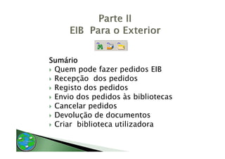 Sumário
 Quem pode fazer pedidos EIB
 Recepção dos pedidos
 Registo dos pedidos
 Envio dos pedidos às bibliotecas
 Cancelar pedidos
 Devolução de documentos
 Criar biblioteca utilizadora
 