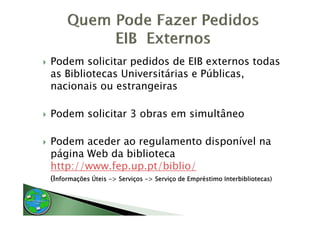 Podem solicitar pedidos de EIB externos todas
as Bibliotecas Universitárias e Públicas,
nacionais ou estrangeiras

Podem solicitar 3 obras em simultâneo

Podem aceder ao regulamento di
P d      d            l    t disponível na
                                   í l
página Web da biblioteca
http://www.fep.up.pt/biblio/
http://www fep up pt/biblio/
(Informações Úteis -> Serviços -> Serviço de Empréstimo Interbibliotecas)
 