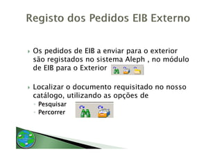 Os pedidos de EIB a enviar para o exterior
são registados no sistema Aleph , no módulo
de EIB para o Exterior

Localizar o documento requisitado no nosso
catálogo,
catálogo utilizando as opções de
◦ Pesquisar
◦ Percorrer
 