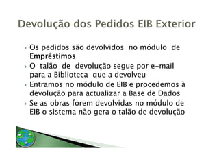 Os pedidos são devolvidos no módulo de
Empréstimos
   p
O talão de devolução segue por e-mail
p
para a Biblioteca q a devolveu
                  que
Entramos no módulo de EIB e procedemos à
devolução para actualizar a Base de Dados
Se as obras forem devolvidas no módulo de
EIB o sistema não gera o talão de devolução
 