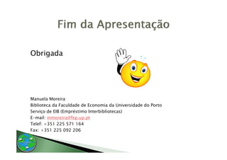 Obrigada




Manuela Moreira
Biblioteca da Faculdade de Economia da Universidade do Porto
Serviço de EIB (Empréstimo Interbibliotecas)
E-mail: mmoreira@fep.up.pt
E     il        i @f
Telef: +351 225 571 164
Fax: +351 225 092 206
 