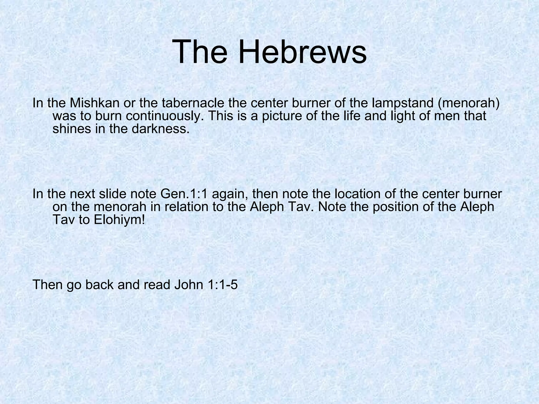 The Hebrews In the Mishkan or the tabernacle the center burner of the lampstand (menorah) was to burn continuously. This is a picture of the life and light of men that shines in the darkness. In the next slide note Gen.1:1 again, then note the location of the center burner on the menorah in relation to the Aleph Tav. Note the position of the Aleph Tav to Elohiym! Then go back and read John 1:1-5 