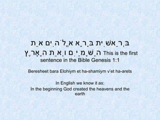 בְּרֵאשִׁית בָּרָא אֱלֹהִים אֵת הַשָּׁמַיִם וְאֵת הָאָרֶץ    This is the first sentence in the Bible Genesis 1:1 Beresheet bara Elohiym et ha-shamiym v’et ha-arets In English we know it as: In the beginning God created the heavens and the earth 