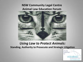 NSW Community Legal Centre
          Animal Law Education Forum




        Using Law to Protect Animals:
Standing, Authority to Prosecute and Strategic Litigation
 