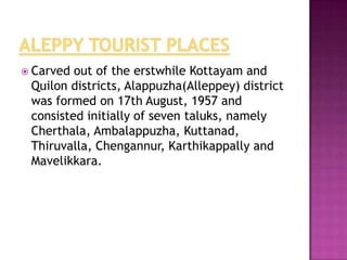  Carved out of the erstwhile Kottayam and
 Quilon districts, Alappuzha(Alleppey) district
 was formed on 17th August, 1957 and
 consisted initially of seven taluks, namely
 Cherthala, Ambalappuzha, Kuttanad,
 Thiruvalla, Chengannur, Karthikappally and
 Mavelikkara.
 