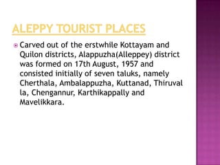  Carved out of the erstwhile Kottayam and
 Quilon districts, Alappuzha(Alleppey) district
 was formed on 17th August, 1957 and
 consisted initially of seven taluks, namely
 Cherthala, Ambalappuzha, Kuttanad, Thiruval
 la, Chengannur, Karthikappally and
 Mavelikkara.
 