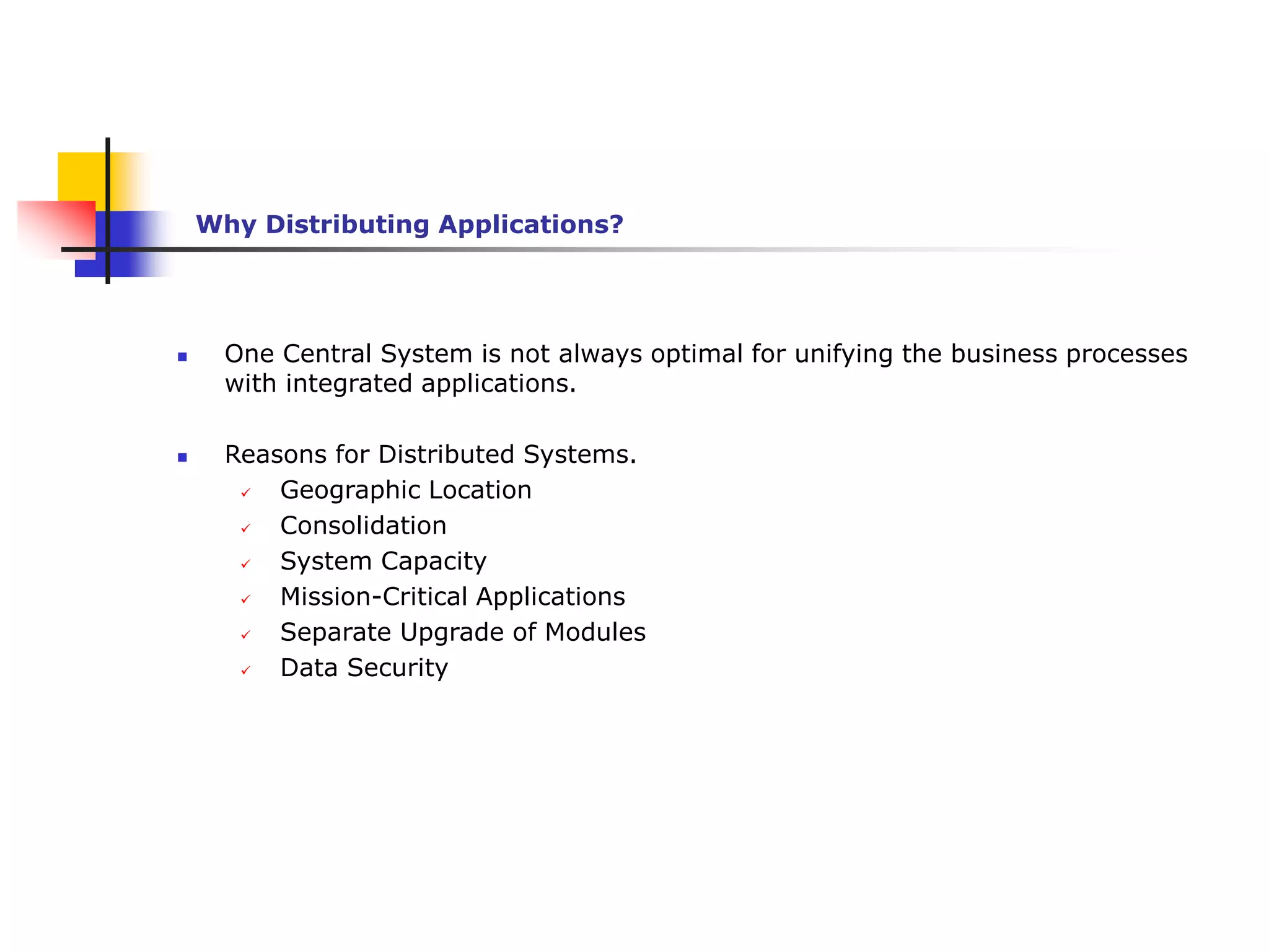  One Central System is not always optimal for unifying the business processes
with integrated applications.
 Reasons for Distributed Systems.
 Geographic Location
 Consolidation
 System Capacity
 Mission-Critical Applications
 Separate Upgrade of Modules
 Data Security
Why Distributing Applications?
 