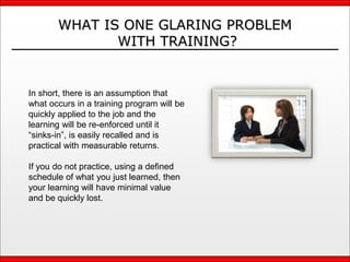 WHAT IS ONE GLARING PROBLEM
WITH TRAINING?
In short, there is an assumption that
what occurs in a training program will be
quickly applied to the job and the
learning will be re-enforced until it
“sinks-in”, is easily recalled and is
practical with measurable returns.
If you do not practice, using a defined
schedule of what you just learned, then
your learning will have minimal value
and be quickly lost.
 