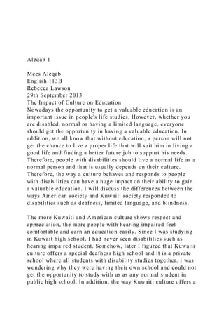 Aleqab 1
Mees Aleqab
English 113B
Rebecca Lawson
29th September 2013
The Impact of Culture on Education
Nowadays the opportunity to get a valuable education is an
important issue in people's life studies. However, whether you
are disabled, normal or having a limited language, everyone
should get the opportunity in having a valuable education. In
addition, we all know that without education, a person will not
get the chance to live a proper life that will suit him in living a
good life and finding a better future job to support his needs.
Therefore, people with disabilities should live a normal life as a
normal person and that is usually depends on their culture.
Therefore, the way a culture behaves and responds to people
with disabilities can have a huge impact on their ability to gain
a valuable education. I will discuss the differences between the
ways American society and Kuwaiti society responded to
disabilities such as deafness, limited language, and blindness.
The more Kuwaiti and American culture shows respect and
appreciation, the more people with hearing impaired feel
comfortable and earn an education easily. Since I was studying
in Kuwait high school, I had never seen disabilities such as
hearing impaired student. Somehow, later I figured that Kuwaiti
culture offers a special deafness high school and it is a private
school where all students with disability studies together. I was
wondering why they were having their own school and could not
get the opportunity to study with us as any normal student in
public high school. In addition, the way Kuwaiti culture offers a
 