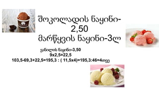 შოკოლადის ნაყინი-
2,50
მარწყვის ნაყინი-3ლ
ვანილის ნაყინი-3,50
9x2,5=22,5
103,5-69,3+22,5=195,3 : ( 11,5x4)=195,3:46=4თვე
 