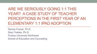 ARE WE SERIOUSLY GOING 1:1 THIS
YEAR? A CASE STUDY OF TEACHER
PERCEPTIONS IN THE FIRST YEAR OF AN
ELEMENTARY 1:1 IPAD ADOPTION
Denise Frazier, Ph.D.
Staci Trekles, Ph.D.
Purdue University Northwest
School of Education and Counseling
 