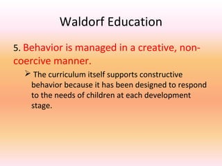 Waldorf Education
5. Behavior is managed in a creative, non-

coercive manner.

 The curriculum itself supports constructive
behavior because it has been designed to respond
to the needs of children at each development
stage.

 