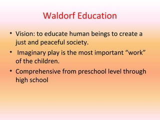 Waldorf Education
• Vision: to educate human beings to create a
just and peaceful society.
• Imaginary play is the most important “work”
of the children.
• Comprehensive from preschool level through
high school

 