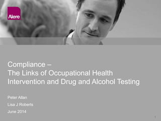 1
Peter Allan
Lisa J Roberts
June 2014
Compliance –
The Links of Occupational Health
Intervention and Drug and Alcohol Testing
 