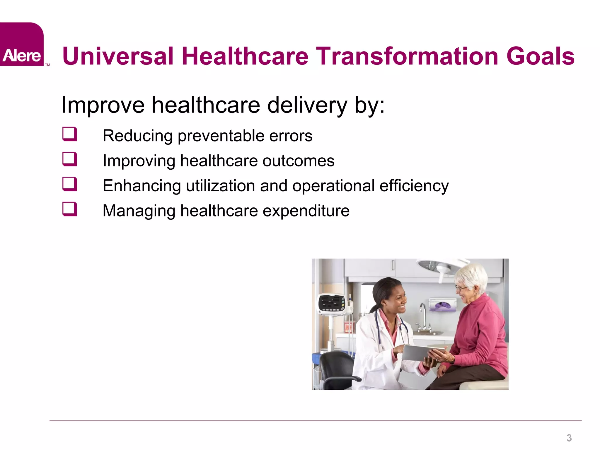 3 
Universal Healthcare Transformation Goals 
Improve healthcare delivery by: 
 Reducing preventable errors 
 Improving healthcare outcomes 
 Enhancing utilization and operational efficiency 
 Managing healthcare expenditure 
 