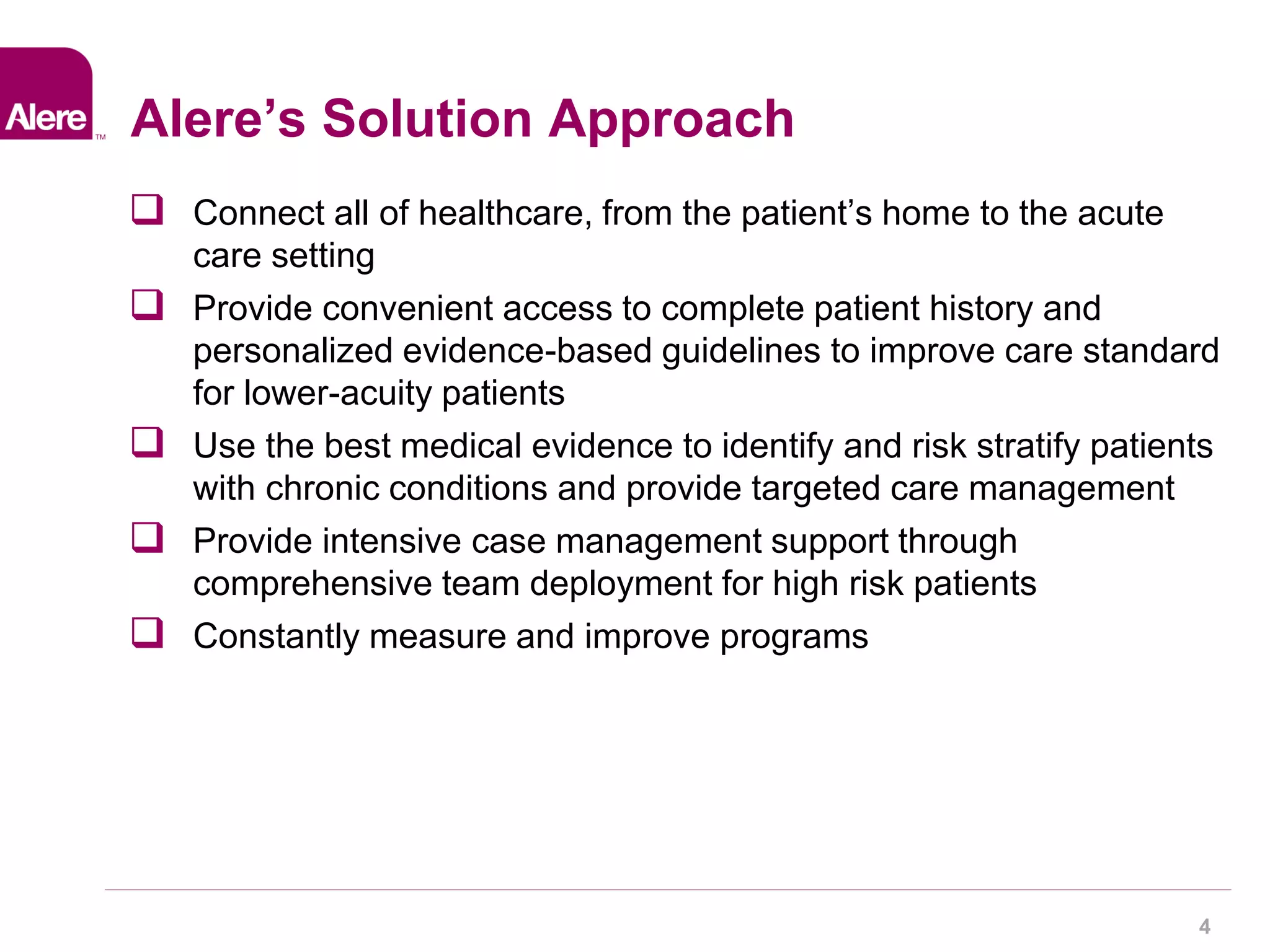 4 
Alere’s Solution Approach 
 Connect all of healthcare, from the patient’s home to the acute 
care setting 
 Provide convenient access to complete patient history and 
personalized evidence-based guidelines to improve care standard 
for lower-acuity patients 
 Use the best medical evidence to identify and risk stratify patients 
with chronic conditions and provide targeted care management 
 Provide intensive case management support through 
comprehensive team deployment for high risk patients 
 Constantly measure and improve programs 
 