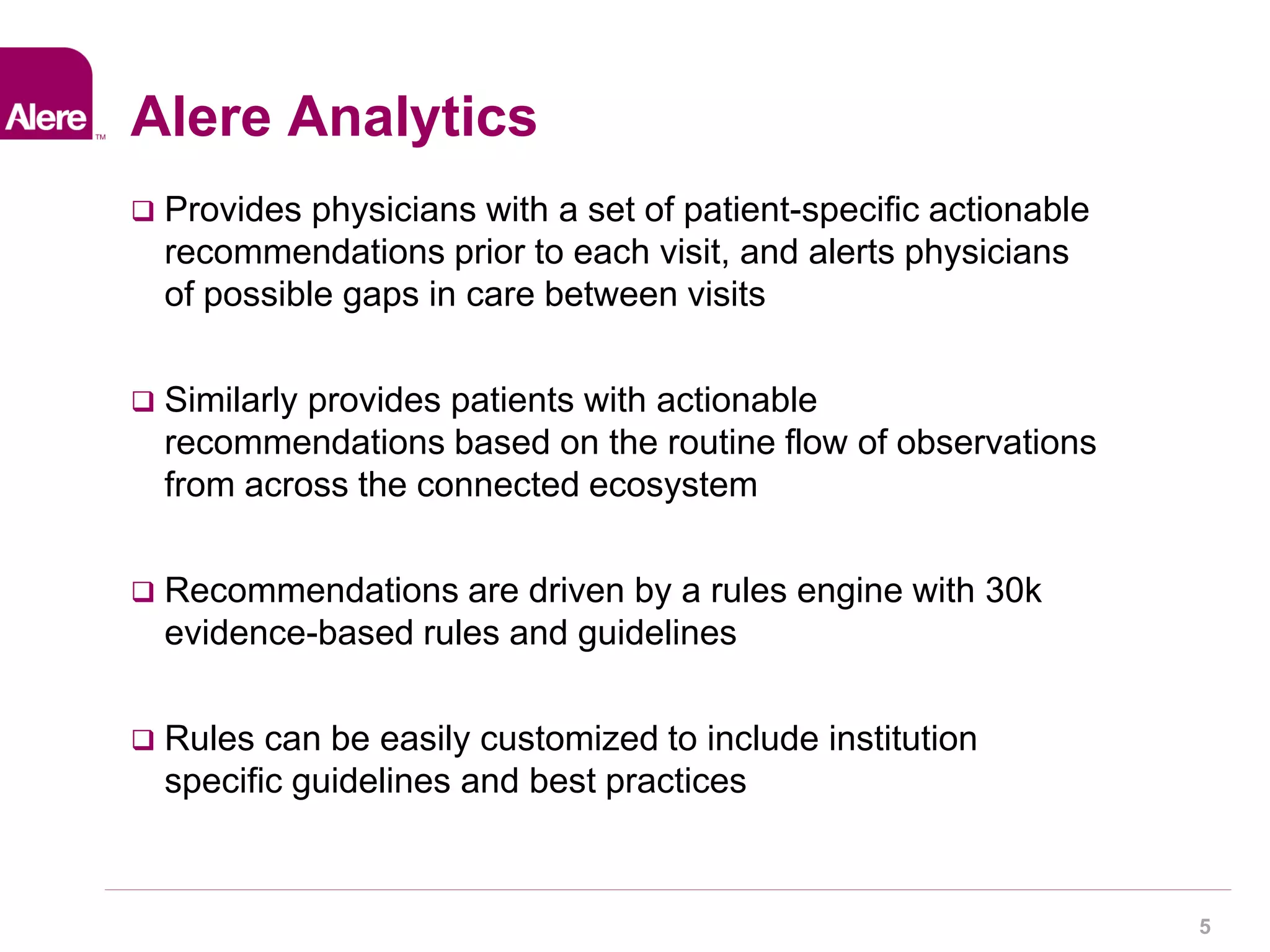 5 
Alere Analytics 
 Provides physicians with a set of patient-specific actionable 
recommendations prior to each visit, and alerts physicians 
of possible gaps in care between visits 
 Similarly provides patients with actionable 
recommendations based on the routine flow of observations 
from across the connected ecosystem 
 Recommendations are driven by a rules engine with 30k 
evidence-based rules and guidelines 
 Rules can be easily customized to include institution 
specific guidelines and best practices 
 