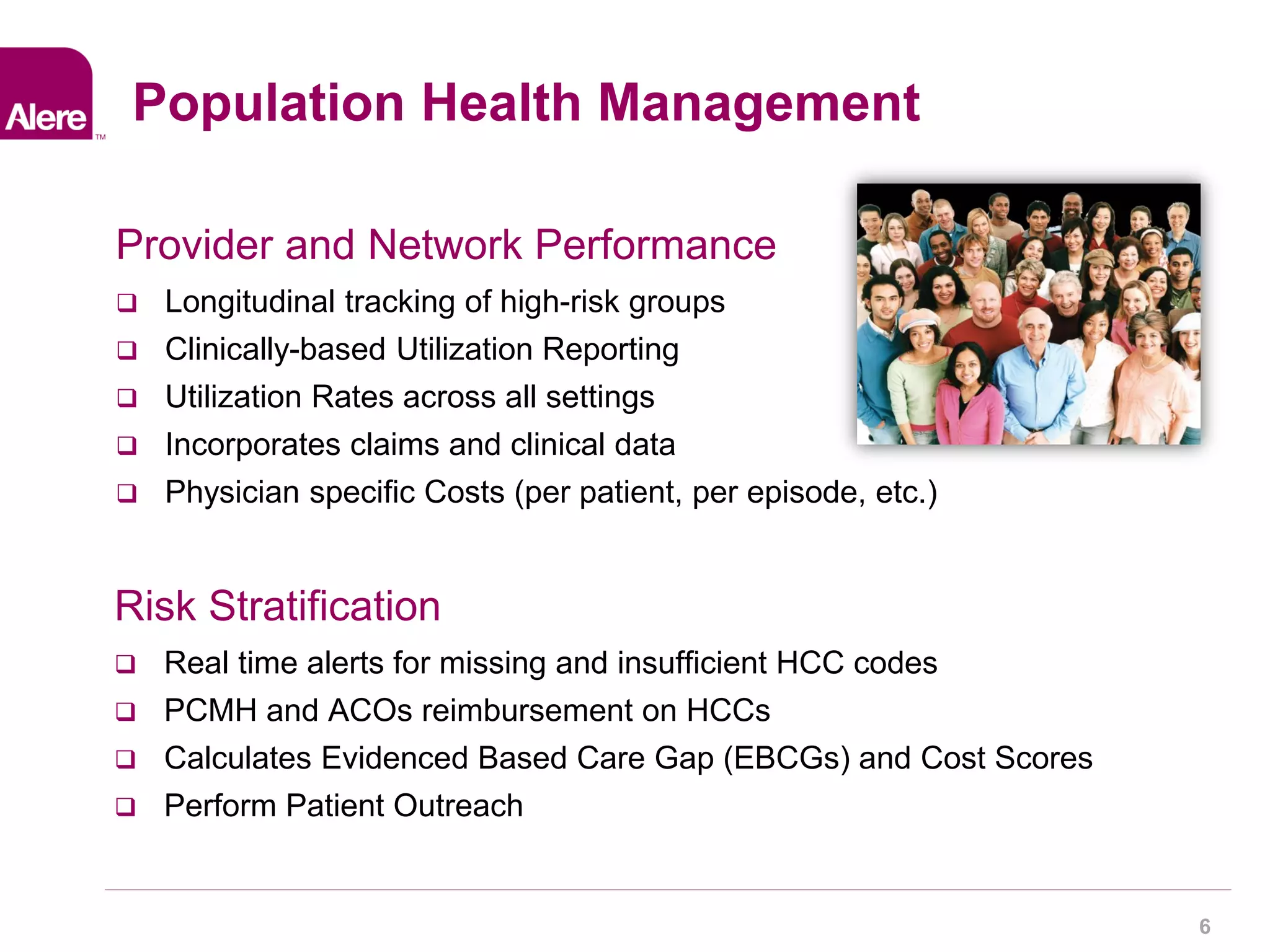 Confidential ©2013. All rights reserved. 6 
Provider and Network Performance 
 Longitudinal tracking of high-risk groups 
 Clinically-based Utilization Reporting 
 Utilization Rates across all settings 
 Incorporates claims and clinical data 
 Physician specific Costs (per patient, per episode, etc.) 
Population Health Management 
Risk Stratification 
 Real time alerts for missing and insufficient HCC codes 
 PCMH and ACOs reimbursement on HCCs 
 Calculates Evidenced Based Care Gap (EBCGs) and Cost Scores 
 Perform Patient Outreach 
 