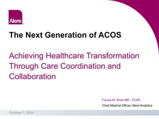 The Next Generation of ACOS Achieving Healthcare Transformation Through Care Coordination and Collaboration 
October 7, 2014 
Fauzia M. Khan MD., FCAP. Chief Medical Officer, Alere Analytics  