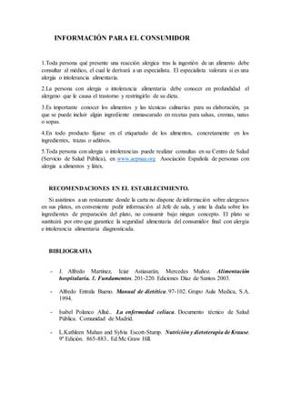 INFORMACIÓN PARA EL CONSUMIDOR
1.Toda persona qué presente una reacción alergica tras la ingestión de un alimento debe
consultar al médico, el cual le derivará a un especialista. El especialista valorara si es una
alergia o intolerancia alimentaria.
2.La persona con alergia o intolerancia alimentaria debe conocer en profundidad el
alergeno que le causa el trastorno y restringirlo de su dieta.
3.Es importante conocer los alimentos y las técnicas culinarias para su elaboración, ya
que se puede incluir algún ingrediente enmascarado en recetas para salsas, cremas, natas
o sopas.
4.En todo producto fijarse en el etiquetado de los alimentos, concretamente en los
ingredientes, trazas o aditivos.
5.Toda persona con alergia o intolerancias puede realizar consultas en su Centro de Salud
(Servicio de Salud Pública), en www.aepnaa.org Asociación Española de personas con
alergia a alimentos y látex.
RECOMENDACIONES EN EL ESTABLECIMIENTO.
Si asistimos a un restaurante donde la carta no dispone de información sobre alergenos
en sus platos, en conveniente pedir información al Jefe de sala, y ante la duda sobre los
ingredientes de preparación del plato, no consumir bajo ningun concepto. El plato se
sustituirá por otro que garantice la seguridad alimentaria del consumidor final con alergia
e intolerancia alimentaria diagnosticada.
BIBLIOGRAFIA
- J. Alfredo Martínez, Iciar Astiasarán, Mercedes Muñoz. Alimentación
hospitalaria. 1. Fundamentos. 201-220. Ediciones Díaz de Santos 2003.
- Alfredo Entrala Bueno. Manual de dietética. 97-102. Grupo Aula Medica, S.A.
1994.
- Isabel Polanco Allué.. La enfermedad celíaca. Documento técnico de Salud
Pública. Comunidad de Madrid.
- L.Kathleen Mahan and Sylvia Escott-Stump. Nutrición y dietoterapia de Krause.
9º Edición. 865-883.. Ed.Mc Graw Hill.
 