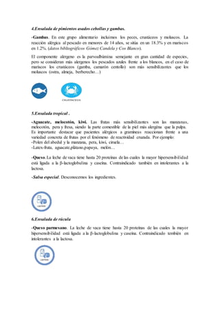 4.Ensalada de pimientos asados cebollas y gambas.
-Gambas. En este grupo alimentario incluimos los peces, crustáceos y moluscos. La
reacción alérgica al pescado en menores de 14 años, se sitúa en un 18.3% y en mariscos
en 1.2%. (datos bibliográficos Gómez Candela y Cos Blanco).
El componente alergeno es la parvoalbúmina semejante en gran cantidad de especies,
pero se consideran más alergenos los pescados azules frente a los blancos, en el caso de
mariscos los crustáceos (gamba, camarón centollo) son más sensibilizantes que los
moluscos (ostra, almeja, berberecho…)
5.Ensalada tropical .
-Aguacate, melocotón, kiwi. Las frutas más sensibilizantes son las manzanas,
melocotón, pera y fresa, siendo la parte comestible de la piel más alergéna que la pulpa.
Es importante destacar que pacientes alérgicos a gramíneas reaccionan frente a una
variedad concreta de frutas por el fenómeno de reactividad cruzada. Por ejemplo:
-Polen del abedul y la manzana, pera, kiwi, ciruela…
-Latex-fruta, aguacate,plátano,papaya, melón…
-Queso.La leche de vaca tiene hasta 20 proteínas de las cuales la mayor hipersensibilidad
está ligada a la β-lactoglobulina y caseína. Contraindicado también en intolerantes a la
lactosa.
-Salsa especial. Desconocemos los ingredientes.
6.Ensalada de rúcula
-Queso parmesano. La leche de vaca tiene hasta 20 proteínas de las cuales la mayor
hipersensibilidad está ligada a la β-lactoglobulina y caseína. Contraindicado tembién en
intolerantes a la lactosa.
 