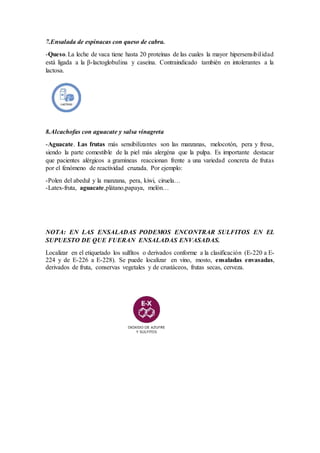 7.Ensalada de espinacas con queso de cabra.
-Queso.La leche de vaca tiene hasta 20 proteínas de las cuales la mayor hipersensibilidad
está ligada a la β-lactoglobulina y caseína. Contraindicado también en intolerantes a la
lactosa.
8.Alcachofas con aguacate y salsa vinagreta
-Aguacate. Las frutas más sensibilizantes son las manzanas, melocotón, pera y fresa,
siendo la parte comestible de la piel más alergéna que la pulpa. Es importante destacar
que pacientes alérgicos a gramíneas reaccionan frente a una variedad concreta de frutas
por el fenómeno de reactividad cruzada. Por ejemplo:
-Polen del abedul y la manzana, pera, kiwi, ciruela…
-Latex-fruta, aguacate,plátano,papaya, melón…
NOTA: EN LAS ENSALADAS PODEMOS ENCONTRAR SULFITOS EN EL
SUPUESTO DE QUE FUERAN ENSALADAS ENVASADAS.
Localizar en el etiquetado los sulfitos o derivados conforme a la clasificación (E-220 a E-
224 y de E-226 a E-228). Se puede localizar en vino, mosto, ensaladas envasadas,
derivados de fruta, conservas vegetales y de crustáceos, frutas secas, cerveza.
 