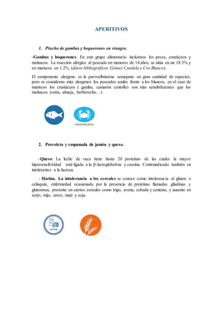 APERITIVOS
1. Pincho de gambas y boquerones en vinagre.
-Gambas y boquerones. En este grupo alimentario incluimos los peces, crustáceos y
moluscos. La reacción alérgica al pescado en menores de 14 años, se sitúa en un 18.3% y
en mariscos en 1.2%. (datos bibliográficos Gómez Candela y Cos Blanco).
El componente alergeno es la parvoalbúmina semejante en gran cantidad de especies,
pero se consideran más alergenos los pescados azules frente a los blancos, en el caso de
mariscos los crustáceos ( gamba, camarón centollo) son más sensibilizantes que los
moluscos (ostra, almeja, berberecho…)
2. Provoleta y empanada de jamón y queso.
-Queso. La leche de vaca tiene hasta 20 proteínas de las cuales la mayor
hipersensibilidad está ligada a la β-lactoglobulina y caseína. Contraindicado también en
intolerantes a la lactosa.
- Harina. La intolerancia a los cereales se conoce como intolerancia al gluten o
celiaquía, enfermedad ocasionada por la presencia de proteínas llamadas gliadinas y
gluteninas, presente en ciertos cereales como trigo, avena, cebada y centeno, y ausente en
sorjo, mijo, arroz, maíz y soja.
 