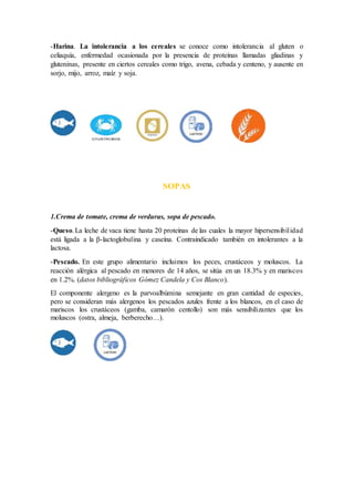 -Harina. La intolerancia a los cereales se conoce como intolerancia al gluten o
celiaquía, enfermedad ocasionada por la presencia de proteínas llamadas gliadinas y
gluteninas, presente en ciertos cereales como trigo, avena, cebada y centeno, y ausente en
sorjo, mijo, arroz, maíz y soja.
SOPAS
1.Crema de tomate, crema de verduras, sopa de pescado.
-Queso.La leche de vaca tiene hasta 20 proteínas de las cuales la mayor hipersensibilidad
está ligada a la β-lactoglobulina y caseína. Contraindicado también en intolerantes a la
lactosa.
-Pescado. En este grupo alimentario incluimos los peces, crustáceos y moluscos. La
reacción alérgica al pescado en menores de 14 años, se sitúa en un 18.3% y en mariscos
en 1.2%. (datos bibliográficos Gómez Candela y Cos Blanco).
El componente alergeno es la parvoalbúmina semejante en gran cantidad de especies,
pero se consideran más alergenos los pescados azules frente a los blancos, en el caso de
mariscos los crustáceos (gamba, camarón centollo) son más sensibilizantes que los
moluscos (ostra, almeja, berberecho…).
 