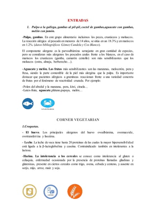 ENTRADAS
1. Pulpo a la gallega, gambas al pil-pil, coctel de gambas,aguacate con gambas,
melón con jamón.
-Pulpo, gambas. En este grupo alimentario incluimos los peces, crustáceos y moluscos.
La reacción alérgica al pescado en menores de 14 años, se sitúa en un 18.3% y en mariscos
en 1.2%. (datos bibliográficos Gómez Candela y Cos Blanco).
El componente alergeno es la parvoalbúmina semejante en gran cantidad de especies,
pero se consideran más alergenos los pescados azules frente a los blancos, en el caso de
mariscos los crustáceos (gamba, camarón centollo) son más sensibilizantes que los
moluscos (ostra, almeja, berberecho…).
-Aguacate y melón. Las frutas más sensibilizantes son las manzanas, melocotón, pera y
fresa, siendo la parte comestible de la piel más alergéna que la pulpa. Es importante
destacar que pacientes alérgicos a gramíneas reaccionan frente a una variedad concreta
de frutas por el fenómeno de reactividad cruzada. Por ejemplo:
-Polen del abedul y la manzana, pera, kiwi, ciruela…
-Latex-fruta, aguacate,plátano,papaya, melón…
CORNER VEGETARIAN
1.Croquetas.
- El huevo. Los principales alergenos del huevo ovoalbúmina, ovomucoide,
ovotransferrina y lisozima.
- Leche. La leche de vaca tiene hasta 20 proteínas de las cuales la mayor hipersensibilidad
está ligada a la β-lactoglobulina y caseína. Contraindicado también en intolerantes a la
lactosa.
-Harina. La intolerancia a los cereales se conoce como intolerancia al gluten o
celiaquía, enfermedad ocasionada por la presencia de proteínas llamadas gliadinas y
gluteninas, presente en ciertos cereales como trigo, avena, cebada y centeno, y ausente en
sorjo, mijo, arroz, maíz y soja.
 