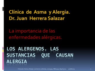 LOS ALERGENOS. LAS
SUSTANCIAS QUE CAUSAN
ALERGIA
Clínica de Asma y Alergia.
Dr. Juan Herrera Salazar
La importancia de las
enfermedades alérgicas.
31/08/2013 1Cíinica de Asma y Alergia. LLámenos 22781169, 22703359, 88825513, 8946 5022,
 