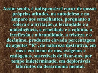 Assim sendo, é indispensável curar de nossas próprias atitudes, na autodefesa e no amparo aos semelhantes, porquanto a cólera e a irritação, a leviandade e a maledicência, a crueldade e a calúnia, a irreflexão e a brutalidade, a tristeza e o desânimo, produzem elevada percentagem de agentes "R", de natureza destrutiva, em nós e em torno de nós, exógenos e endógenos, suscetíveis de fixar-nos, por tempo indeterminado, em deploráveis labirintos da desarmonia mental.   