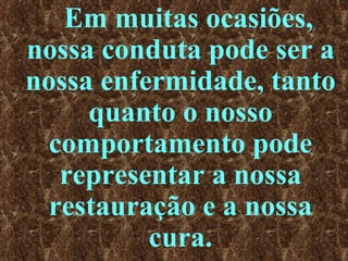 Em muitas ocasiões, nossa conduta pode ser a nossa enfermidade, tanto quanto o nosso comportamento pode representar a nossa restauração e a nossa cura. 