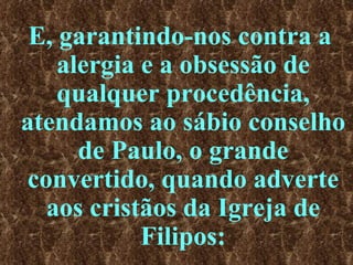 E, garantindo-nos contra a alergia e a obsessão de qualquer procedência, atendamos ao sábio conselho de Paulo, o grande convertido, quando adverte aos cristãos da Igreja de Filipos: 