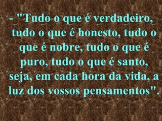 - "Tudo o que é verdadeiro, tudo o que é honesto, tudo o que é nobre, tudo o que é puro, tudo o que é santo, seja, em cada hora da vida, a luz dos vossos pensamentos". 